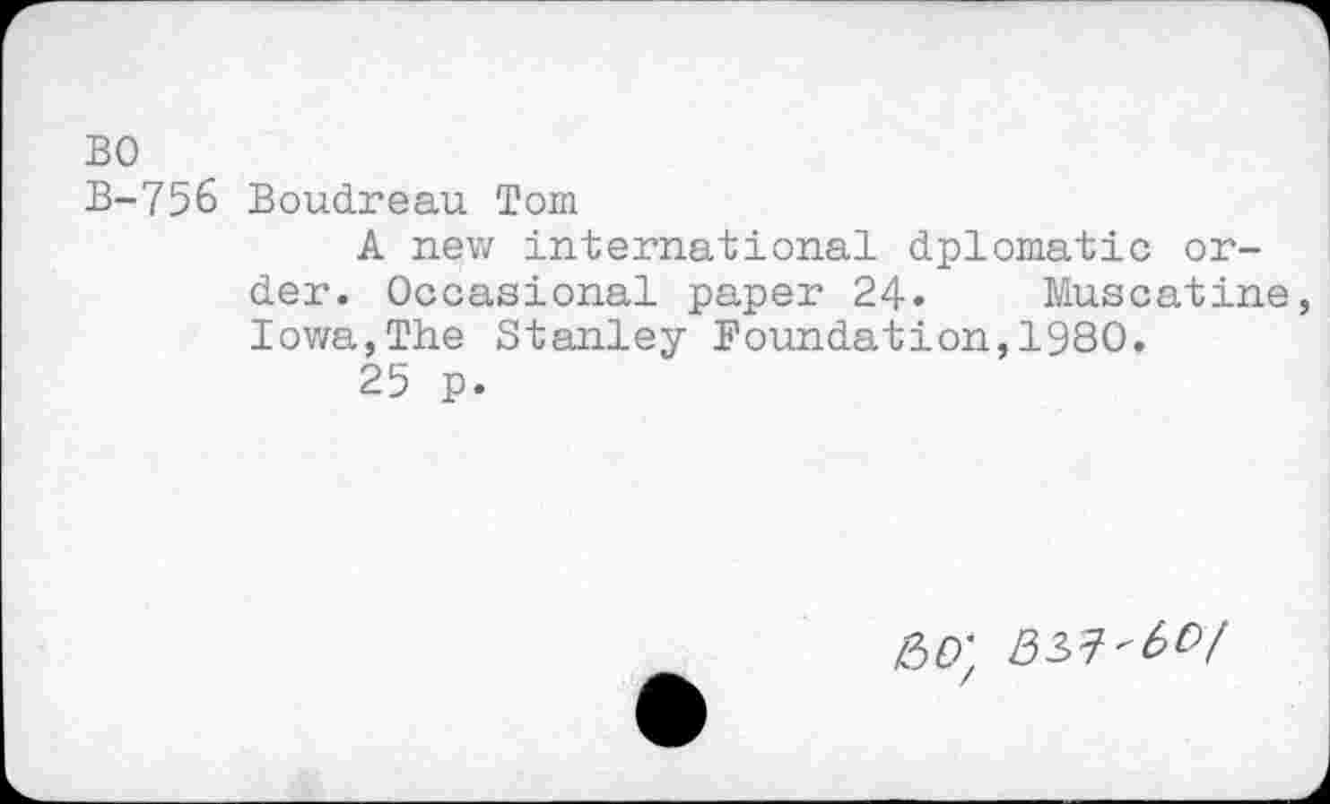 ﻿BO
B-756 Boudreau Tom
A new international dplomatic order. Occasional paper 24« Muscatine Iowa,The Stanley Foundation,1980.
25 p.
